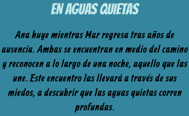 EN AGUAS QUIETAS Ana huye mientras Mar regresa tras años de ausencia. Ambas se encuentran en medio del camino y reconocen a lo largo de una noche, aquello que las une. Este encuentro las llevará a través de sus miedos, a descubrir que las aguas quietas corren profundas.