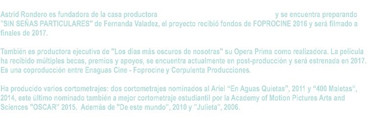  Astrid Rondero es fundadora de la casa productora y se encuentra preparando "SIN SEÑAS PARTICULARES" de Fernanda Valadez, el proyecto recibió fondos de FOPROCINE 2016 y será filmado a finales de 2017. También es productora ejecutiva de "Los días más oscuros de nosotras" su Opera Prima como realizadora. La película ha recibido múltiples becas, premios y apoyos, se encuentra actualmente en post-producción y será estrenada en 2017. Es una coproducción entre Enaguas Cine - Foprocine y Corpulenta Producciones. Ha producido varios cortometrajes: dos cortometrajes nominados al Ariel “En Aguas Quietas”, 2011 y “400 Maletas”, 2014, este último nominado también a mejor cortometraje estudiantil por la Academy of Motion Pictures Arts and Sciences "OSCAR” 2015. Además de "De este mundo", 2010 y "Julieta", 2006. 