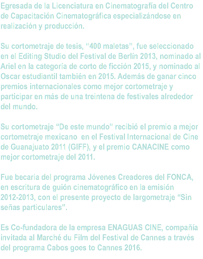 Egresada de la Licenciatura en Cinematografía del Centro de Capacitación Cinematográfica especializándose en realización y producción. Su cortometraje de tesis, “400 maletas”, fue seleccionado en el Editing Studio del Festival de Berlín 2013, nominado al Ariel en la categoría de corto de ficción 2015, y nominado al Oscar estudiantil también en 2015. Además de ganar cinco premios internacionales como mejor cortometraje y participar en más de una treintena de festivales alrededor del mundo. Su cortometraje “De este mundo” recibió el premio a mejor cortometraje mexicano en el Festival Internacional de Cine de Guanajuato 2011 (GIFF), y el premio CANACINE como mejor cortometraje del 2011. Fue becaria del programa Jóvenes Creadores del FONCA, en escritura de guión cinematográfico en la emisión 2012-2013, con el presente proyecto de largometraje “Sin señas particulares”. Es Co-fundadora de la empresa ENAGUAS CINE, compañía invitada al Marché du Film del Festival de Cannes a través del programa Cabos goes to Cannes 2016. 