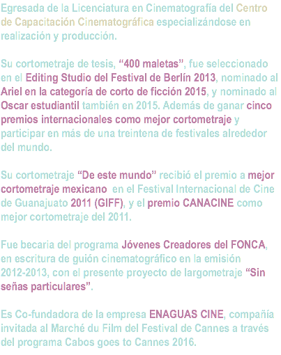 Egresada de la Licenciatura en Cinematografía del Centro de Capacitación Cinematográfica especializándose en realización y producción. Su cortometraje de tesis, “400 maletas”, fue seleccionado en el Editing Studio del Festival de Berlín 2013, nominado al Ariel en la categoría de corto de ficción 2015, y nominado al Oscar estudiantil también en 2015. Además de ganar cinco premios internacionales como mejor cortometraje y participar en más de una treintena de festivales alrededor del mundo. Su cortometraje “De este mundo” recibió el premio a mejor cortometraje mexicano en el Festival Internacional de Cine de Guanajuato 2011 (GIFF), y el premio CANACINE como mejor cortometraje del 2011. Fue becaria del programa Jóvenes Creadores del FONCA, en escritura de guión cinematográfico en la emisión 2012-2013, con el presente proyecto de largometraje “Sin señas particulares”. Es Co-fundadora de la empresa ENAGUAS CINE, compañía invitada al Marché du Film del Festival de Cannes a través del programa Cabos goes to Cannes 2016. 